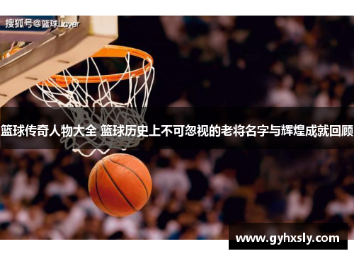 篮球传奇人物大全 篮球历史上不可忽视的老将名字与辉煌成就回顾