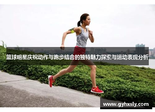 篮球明星庆祝动作与跑步结合的独特魅力探索与运动表现分析