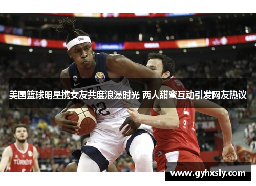 美国篮球明星携女友共度浪漫时光 两人甜蜜互动引发网友热议