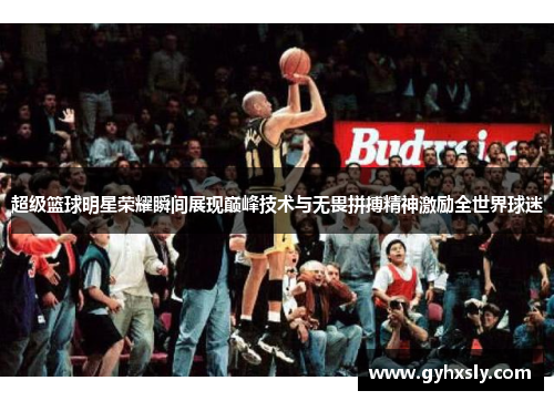 超级篮球明星荣耀瞬间展现巅峰技术与无畏拼搏精神激励全世界球迷