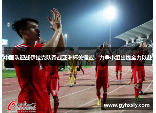 中国队迎战伊拉克队备战亚洲杯关键战，力争小组出线全力以赴